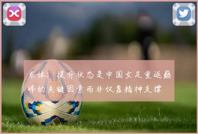 东体：提升状态是中国女足重返巅峰的关键因素而非仅靠精神支撑