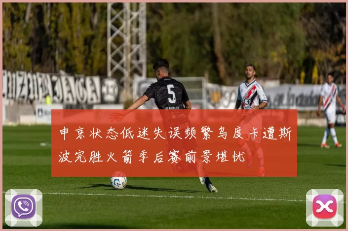 申京状态低迷失误频繁乌度卡遭斯波完胜火箭季后赛前景堪忧