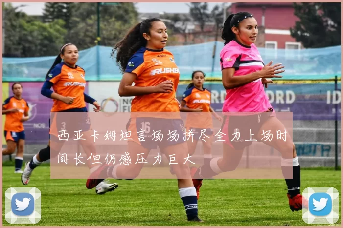 西亚卡姆坦言场场拼尽全力上场时间长但仍感压力巨大