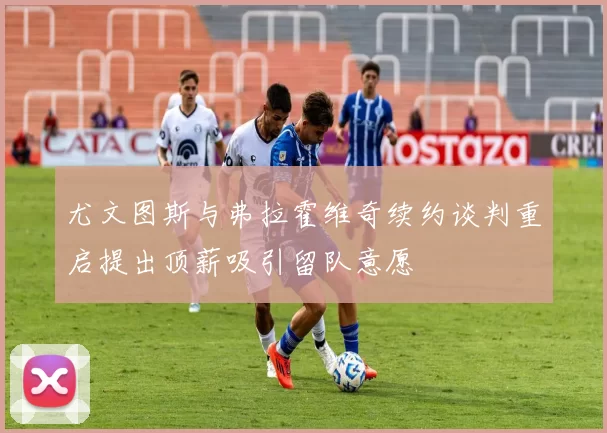 尤文图斯与弗拉霍维奇续约谈判重启提出顶薪吸引留队意愿