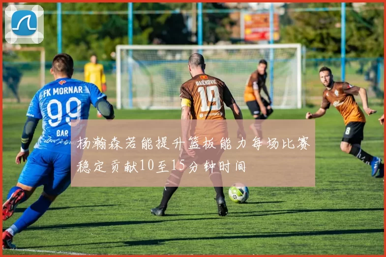 杨瀚森若能提升篮板能力每场比赛稳定贡献10至15分钟时间