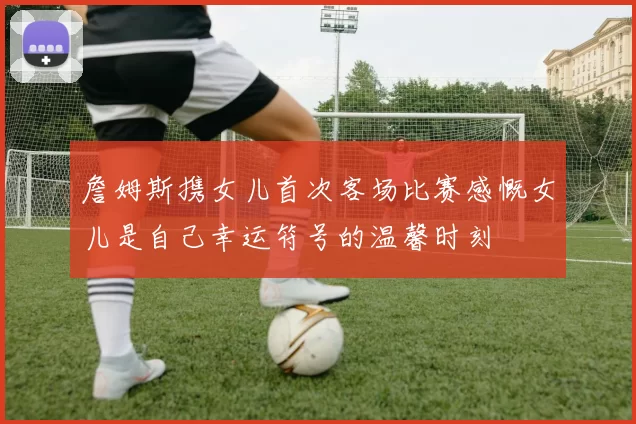 詹姆斯携女儿首次客场比赛感慨女儿是自己幸运符号的温馨时刻