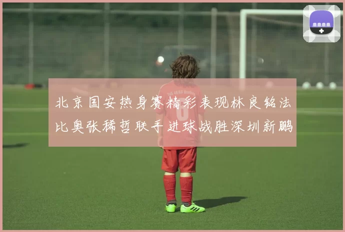北京国安热身赛精彩表现林良铭法比奥张稀哲联手进球战胜深圳新鹏城
