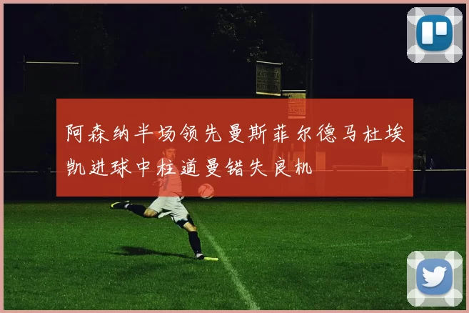 阿森纳半场领先曼斯菲尔德马杜埃凯进球中柱道曼错失良机