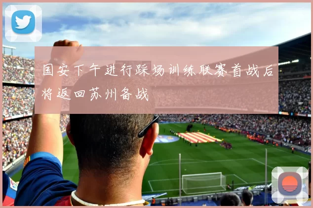 国安下午进行踩场训练联赛首战后将返回苏州备战