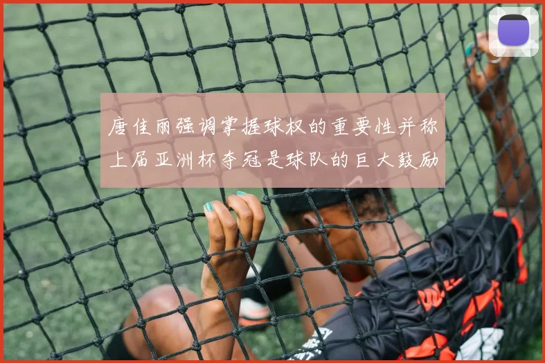 唐佳丽强调掌握球权的重要性并称上届亚洲杯夺冠是球队的巨大鼓励