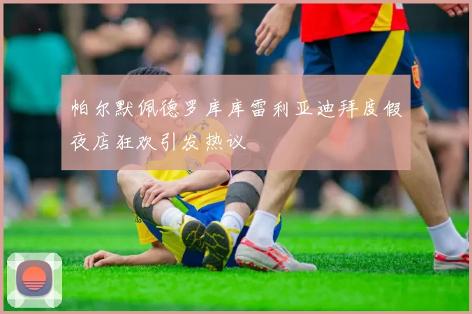 帕尔默佩德罗库库雷利亚迪拜度假夜店狂欢引发热议