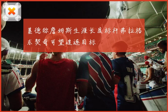 基德称詹姆斯生涯长度标杆弗拉格东契奇可望追逐目标