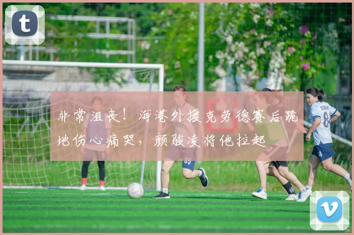 非常沮丧！海港外援克劳德赛后跪地伤心痛哭，颜骏凌将他拉起