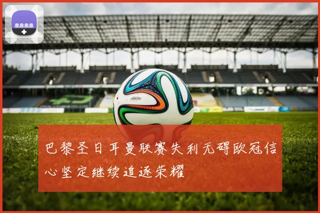 巴黎圣日耳曼联赛失利无碍欧冠信心坚定继续追逐荣耀