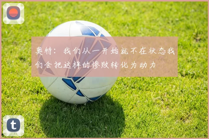 奥特：我们从一开始就不在状态我们会把这样的惨败转化为动力