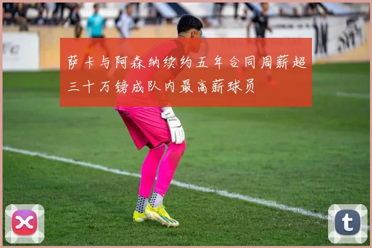 萨卡与阿森纳续约五年合同周薪超三十万镑成队内最高薪球员