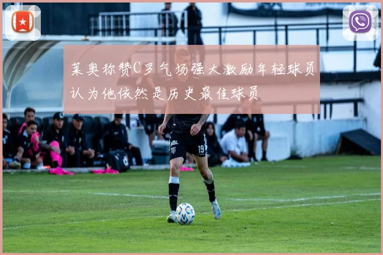 莱奥称赞C罗气场强大激励年轻球员认为他依然是历史最佳球员
