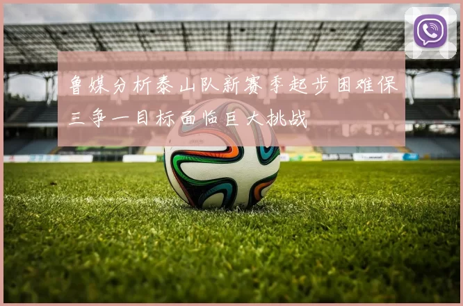 鲁媒分析泰山队新赛季起步困难保三争一目标面临巨大挑战