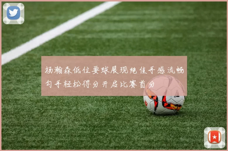 杨瀚森低位要球展现绝佳手感流畅勾手轻松得分开启比赛首分