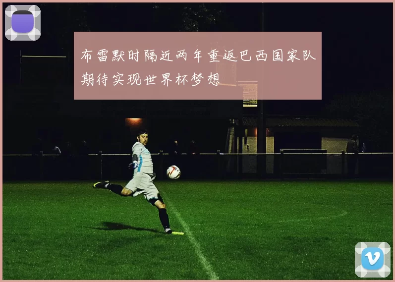 布雷默时隔近两年重返巴西国家队期待实现世界杯梦想