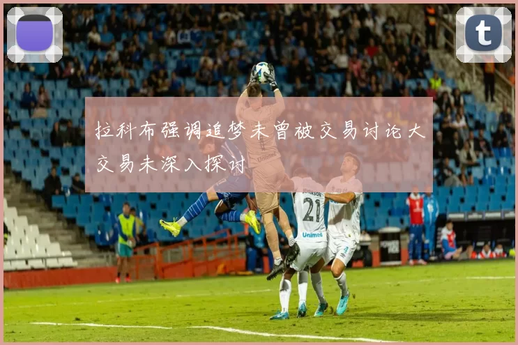 拉科布强调追梦未曾被交易讨论大交易未深入探讨