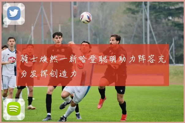 骑士焕然一新哈登聪明助力阵容充分发挥创造力