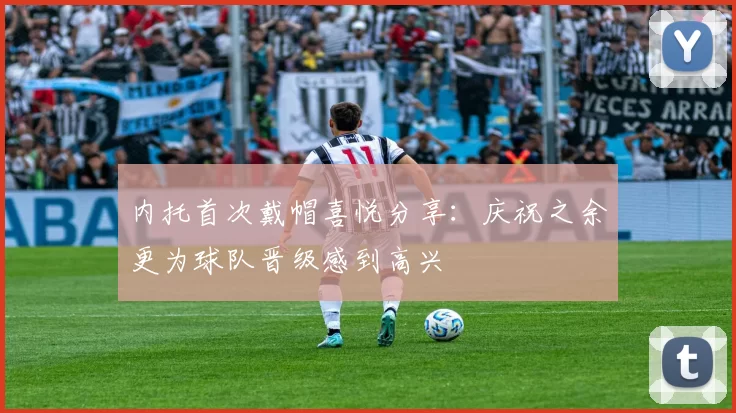 内托首次戴帽喜悦分享：庆祝之余更为球队晋级感到高兴