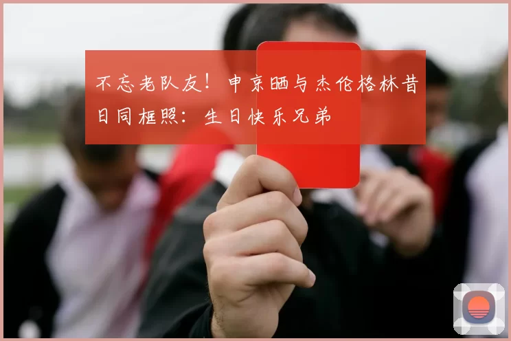 不忘老队友！申京晒与杰伦格林昔日同框照：生日快乐兄弟