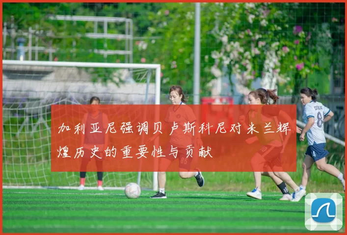 加利亚尼强调贝卢斯科尼对米兰辉煌历史的重要性与贡献