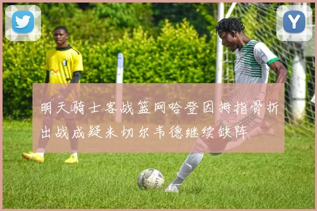 明天骑士客战篮网哈登因拇指骨折出战成疑米切尔韦德继续缺阵