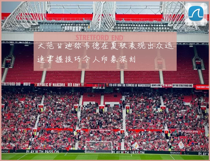 大范甘迪称韦德在夏联表现出众迅速掌握技巧令人印象深刻